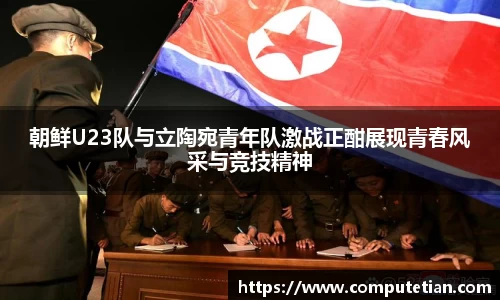 朝鲜U23队与立陶宛青年队激战正酣展现青春风采与竞技精神